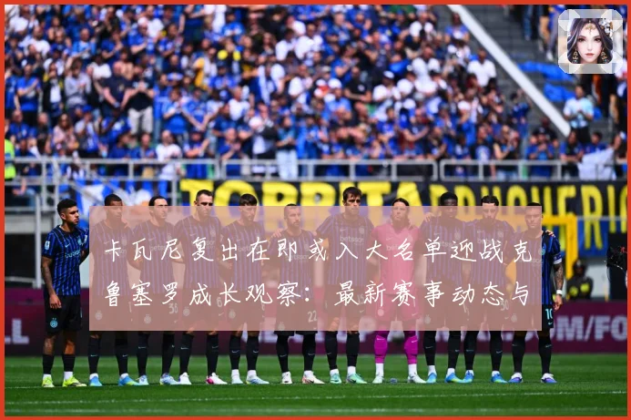 卡瓦尼复出在即或入大名单迎战克鲁塞罗成长观察：最新赛事动态与深度分析