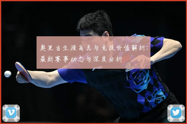 奥里吉生涯高光与竞技价值解析：最新赛事动态与深度分析