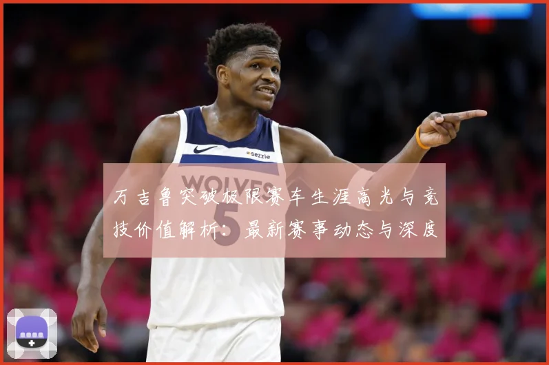 万吉鲁突破极限赛车生涯高光与竞技价值解析：最新赛事动态与深度分析