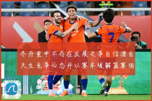 乔丹重申不存在发展之争自信源自天生竞争心态并以赛车缓解篮赛场复盘：最新赛事动态与深度分析