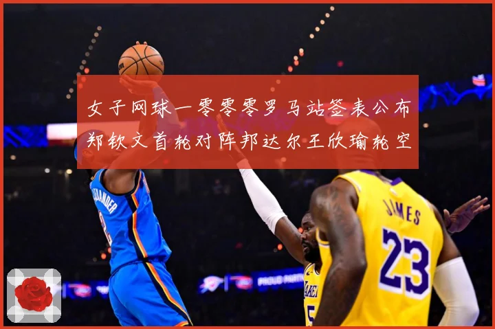 女子网球一零零零罗马站签表公布郑钦文首轮对阵邦达尔王欣瑜轮空赛场观察：最新赛事动态与深度分析
