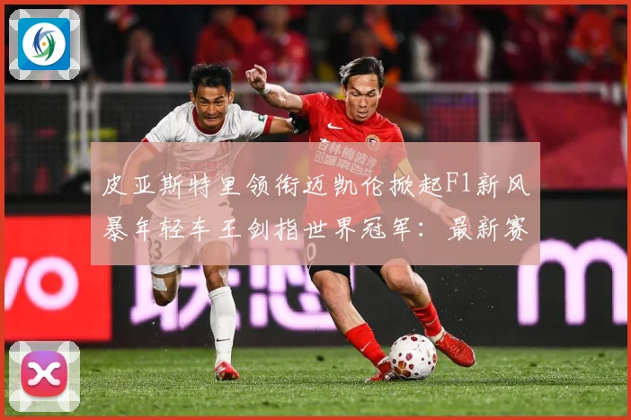 皮亚斯特里领衔迈凯伦掀起F1新风暴年轻车王剑指世界冠军：最新赛事动态与深度分析