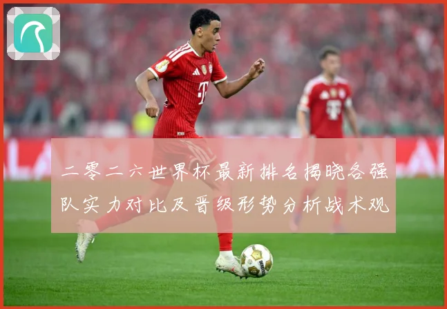 二零二六世界杯最新排名揭晓各强队实力对比及晋级形势分析战术观察：最新赛事动态与深度分析