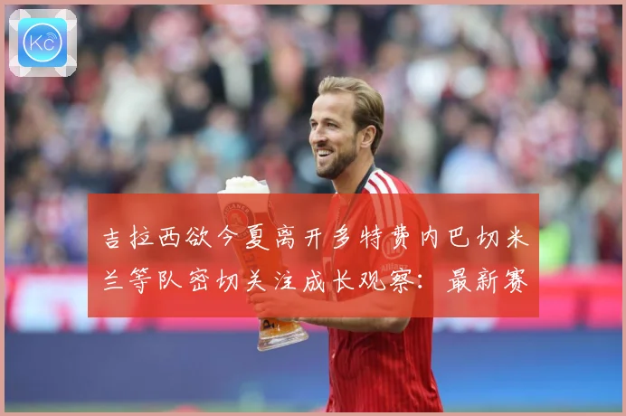 吉拉西欲今夏离开多特费内巴切米兰等队密切关注成长观察：最新赛事动态与深度分析