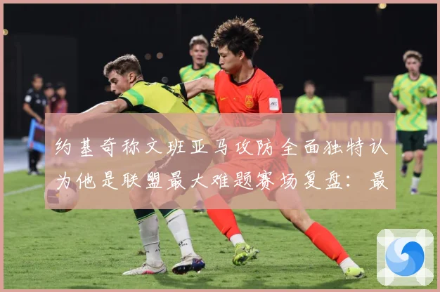 约基奇称文班亚马攻防全面独特认为他是联盟最大难题赛场复盘：最新赛事动态与深度分析