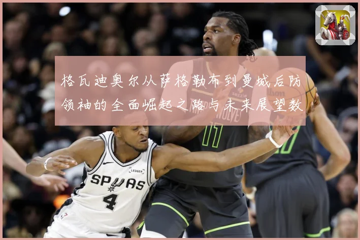 格瓦迪奥尔从萨格勒布到曼城后防领袖的全面崛起之路与未来展望数据研判：最新赛事动态与深度分析