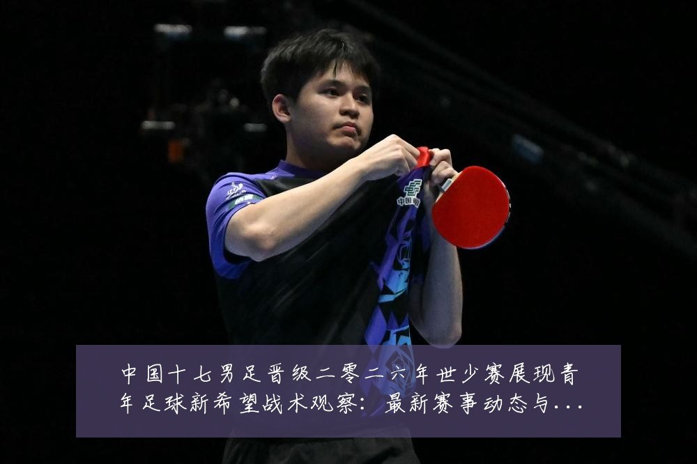 中国十七男足晋级二零二六年世少赛展现青年足球新希望战术观察:最新赛事动态与深度分析