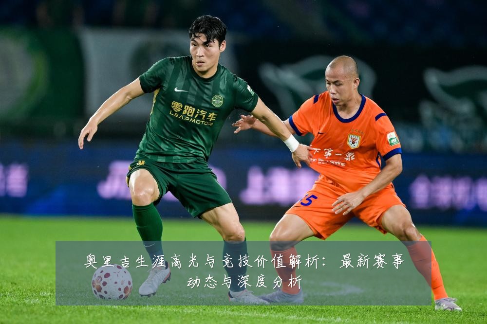 奥里吉生涯高光与竞技价值解析:最新赛事动态与深度分析