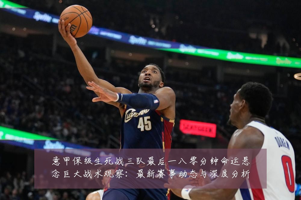 意甲保级生死战三队最后一八零分钟命运悬念巨大战术观察:最新赛事动态与深度分析
